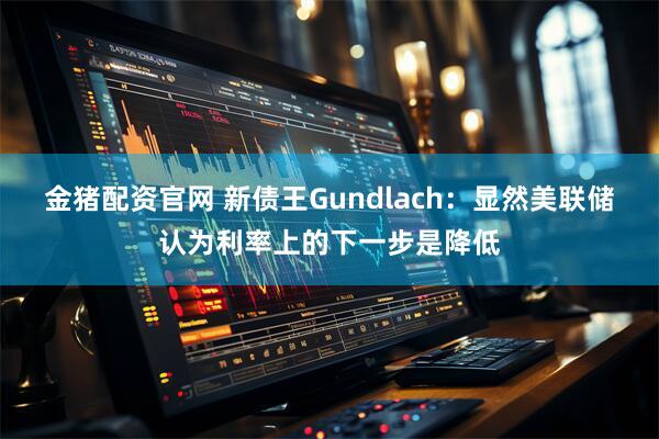 金猪配资官网 新债王Gundlach:显然美联储认为利率上的下一步是降低