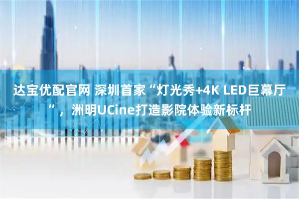 达宝优配官网 深圳首家“灯光秀+4K LED巨幕厅”,洲明UCine打造影院体验新标杆