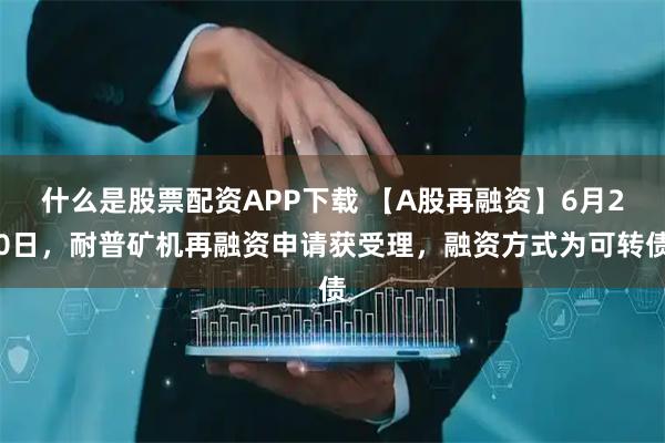 什么是股票配资APP下载 【A股再融资】6月20日,耐普矿机再融资申请获受理,融资方式为可转债
