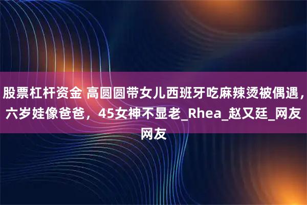 股票杠杆资金 高圆圆带女儿西班牙吃麻辣烫被偶遇,六岁娃像爸爸,45女神不显老_Rhea_赵又廷_网友