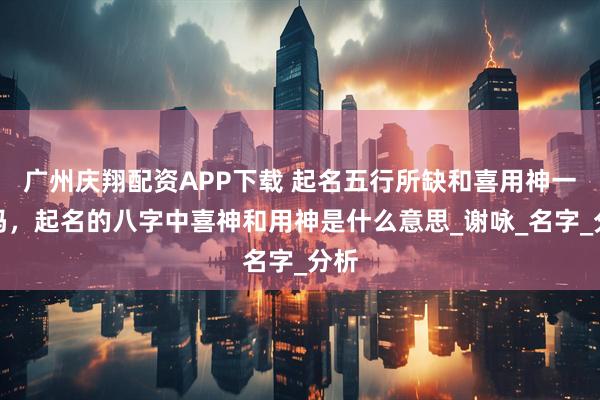 广州庆翔配资APP下载 起名五行所缺和喜用神一样吗,起名的八字中喜神和用神是什么意思_谢咏_名字_分析