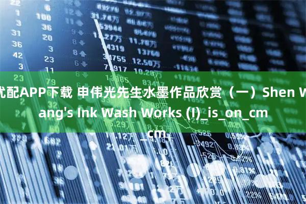 利好优配APP下载 申伟光先生水墨作品欣赏(一)Shen Weiguang's Ink Wash Works (I)_is_on_cm