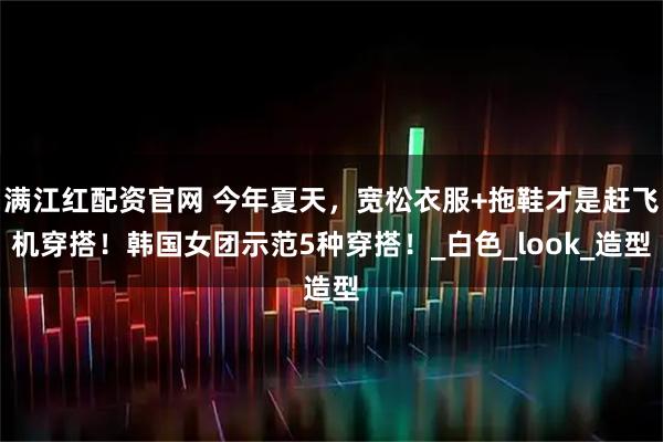 满江红配资官网 今年夏天，宽松衣服+拖鞋才是赶飞机穿搭！韩国女团示范5种穿搭！_白色_look_造型