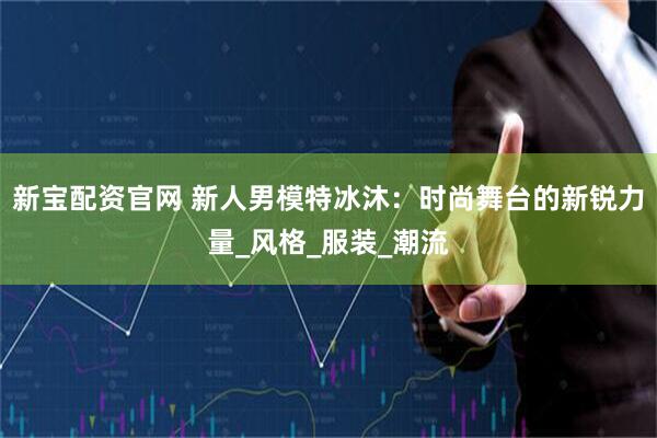 新宝配资官网 新人男模特冰沐：时尚舞台的新锐力量_风格_服装_潮流