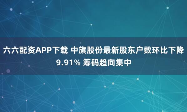 六六配资APP下载 中旗股份最新股东户数环比下降9.91% 筹码趋向集中