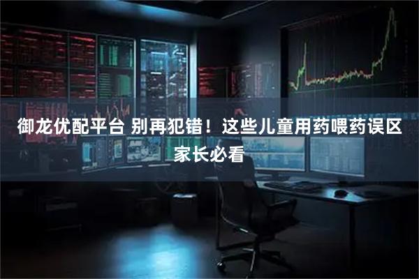 御龙优配平台 别再犯错！这些儿童用药喂药误区家长必看