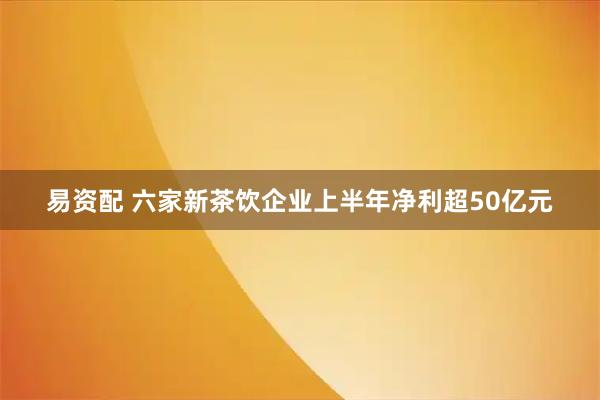 易资配 六家新茶饮企业上半年净利超50亿元