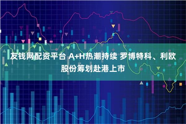 友钱网配资平台 A+H热潮持续 罗博特科、利欧股份筹划赴港上市