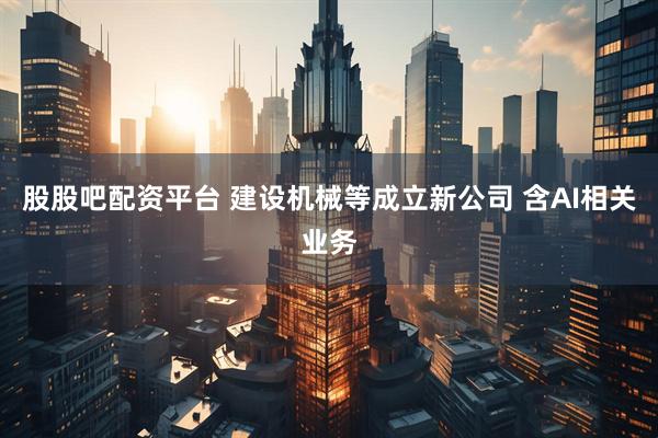股股吧配资平台 建设机械等成立新公司 含AI相关业务