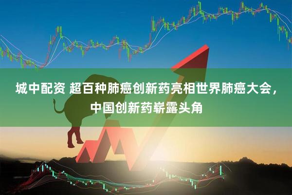 城中配资 超百种肺癌创新药亮相世界肺癌大会，中国创新药崭露头角