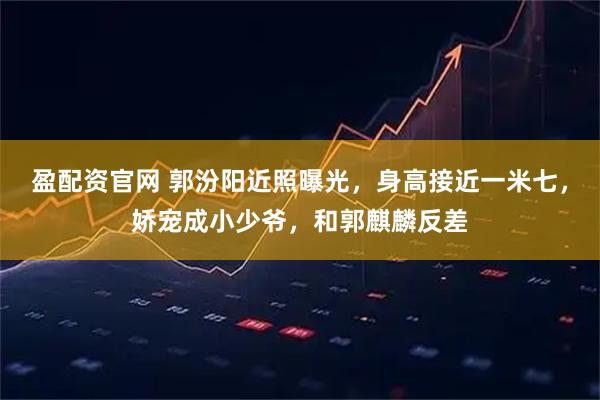 盈配资官网 郭汾阳近照曝光，身高接近一米七，娇宠成小少爷，和郭麒麟反差