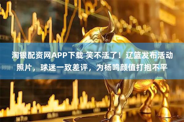 淘银配资网APP下载 笑不活了！辽篮发布活动照片，球迷一致差评，为杨鸣颜值打抱不平
