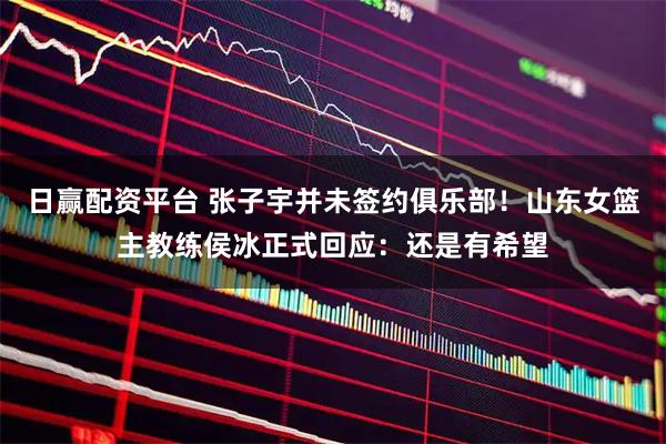 日赢配资平台 张子宇并未签约俱乐部！山东女篮主教练侯冰正式回应：还是有希望