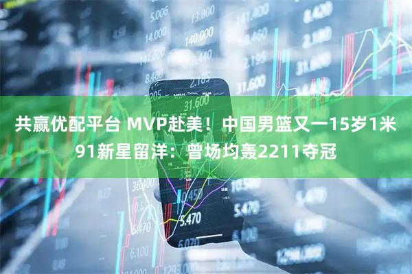 共赢优配平台 MVP赴美！中国男篮又一15岁1米91新星留洋：曾场均轰2211夺冠