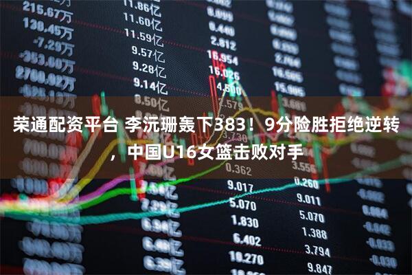 荣通配资平台 李沅珊轰下383！9分险胜拒绝逆转，中国U16女篮击败对手