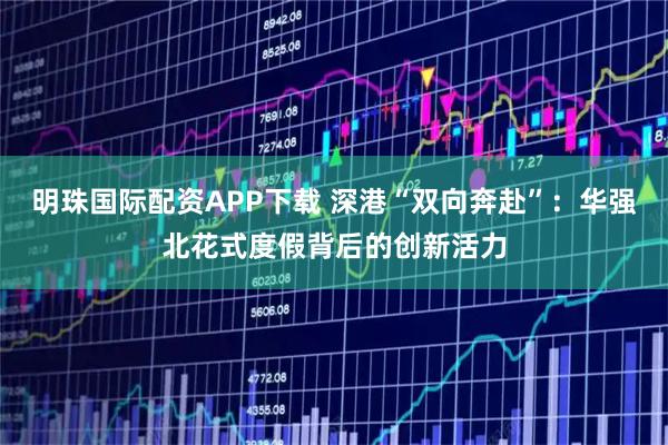 明珠国际配资APP下载 深港“双向奔赴”：华强北花式度假背后的创新活力