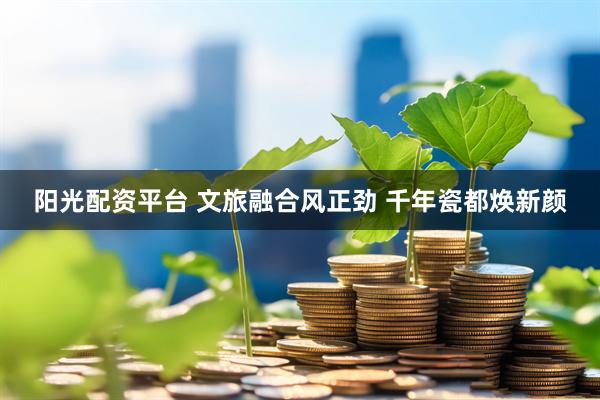 阳光配资平台 文旅融合风正劲 千年瓷都焕新颜
