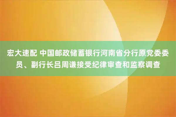 宏大速配 中国邮政储蓄银行河南省分行原党委委员、副行长吕周谦接受纪律审查和监察调查