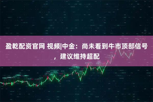 盈乾配资官网 视频|中金：尚未看到牛市顶部信号，建议维持超配