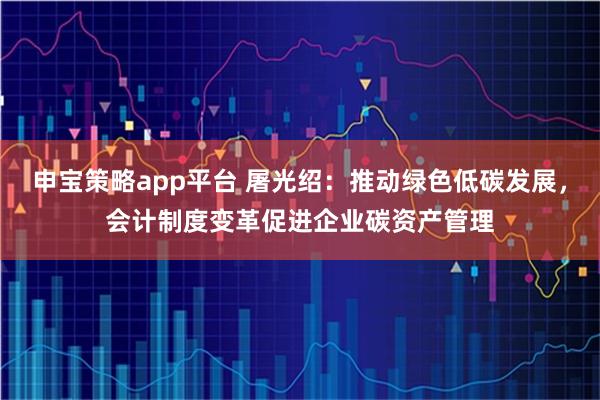 申宝策略app平台 屠光绍：推动绿色低碳发展，会计制度变革促进企业碳资产管理