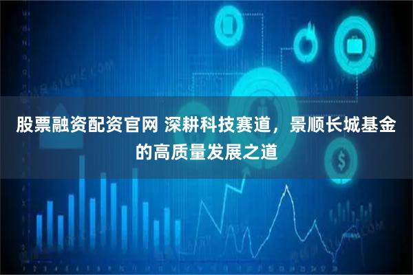 股票融资配资官网 深耕科技赛道，景顺长城基金的高质量发展之道