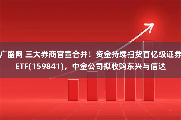 广盛网 三大券商官宣合并！资金持续扫货百亿级证券ETF(159841)，中金公司拟收购东兴与信达