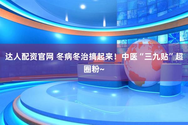 达人配资官网 冬病冬治搞起来！中医“三九贴”超圈粉~