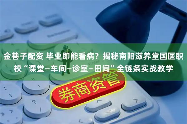 金巷子配资 毕业即能看病？揭秘南阳滋养堂国医职校“课堂—车间—诊室—田间”全链条实战教学