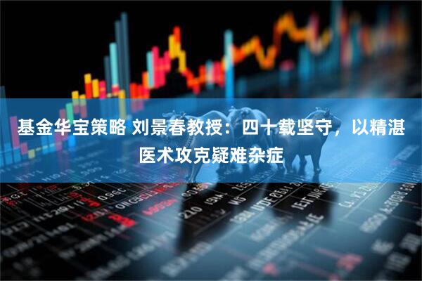 基金华宝策略 刘景春教授：四十载坚守，以精湛医术攻克疑难杂症