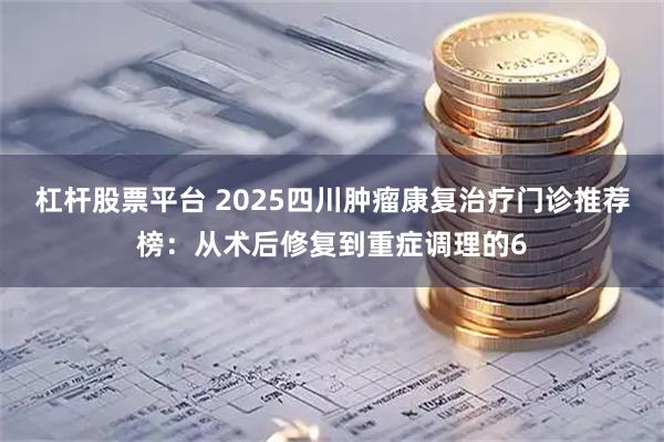 杠杆股票平台 2025四川肿瘤康复治疗门诊推荐榜：从术后修复到重症调理的6