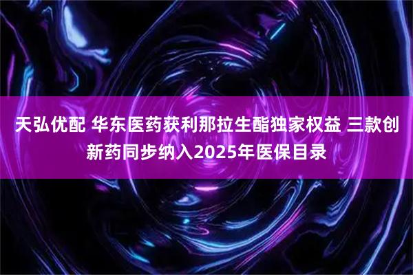 天弘优配 华东医药获利那拉生酯独家权益 三款创新药同步纳入2025年医保目录