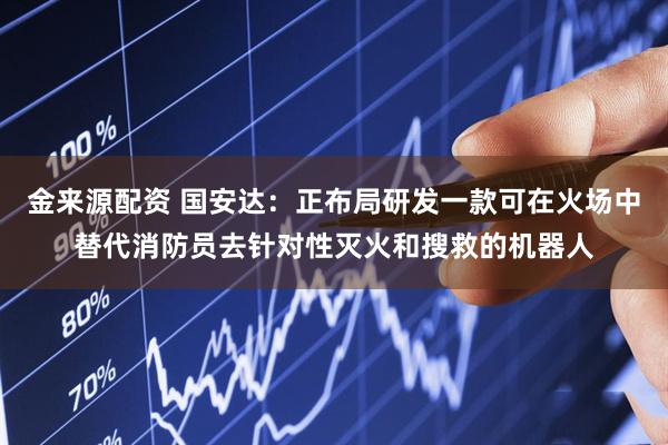 金来源配资 国安达：正布局研发一款可在火场中替代消防员去针对性灭火和搜救的机器人