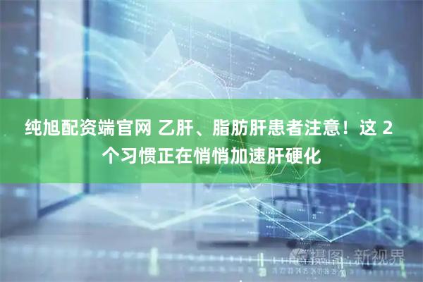 纯旭配资端官网 乙肝、脂肪肝患者注意！这 2 个习惯正在悄悄加速肝硬化