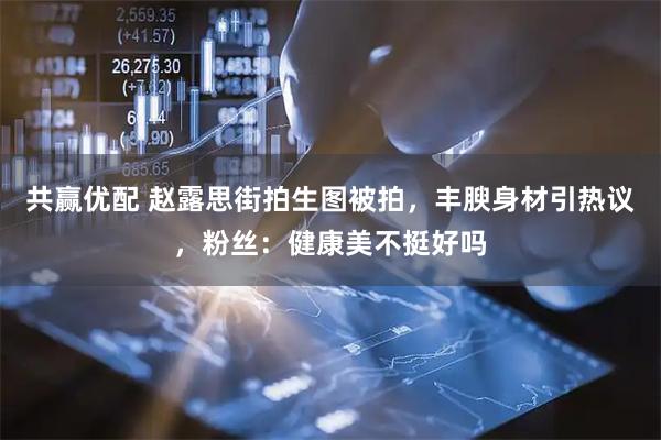 共赢优配 赵露思街拍生图被拍，丰腴身材引热议，粉丝：健康美不挺好吗