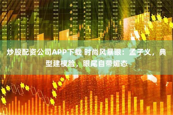 炒股配资公司APP下载 时尚风暴眼：孟子义，典型建模脸，眼尾自带媚态