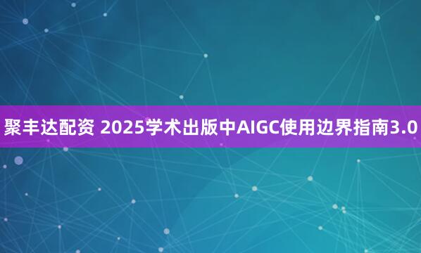 聚丰达配资 2025学术出版中AIGC使用边界指南3.0