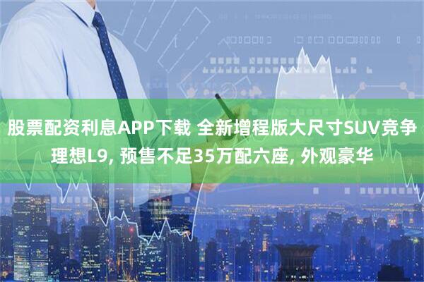 股票配资利息APP下载 全新增程版大尺寸SUV竞争理想L9, 预售不足35万配六座, 外观豪华