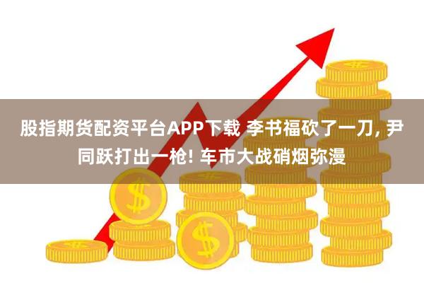 股指期货配资平台APP下载 李书福砍了一刀, 尹同跃打出一枪! 车市大战硝烟弥漫