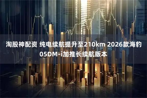 淘股神配资 纯电续航提升至210km 2026款海豹05DM-i加推长续航版本