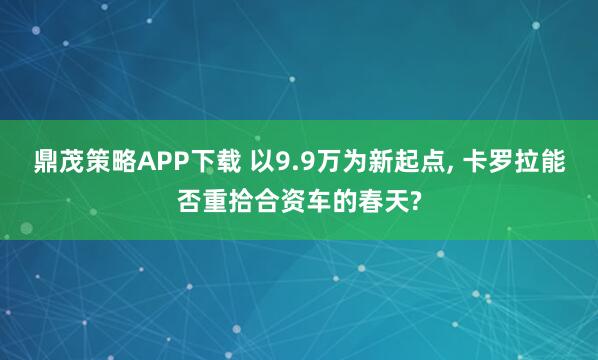 鼎茂策略APP下载 以9.9万为新起点, 卡罗拉能否重拾合资车的春天?