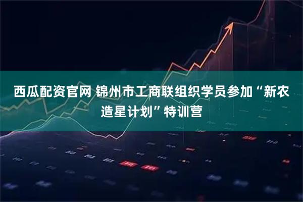 西瓜配资官网 锦州市工商联组织学员参加“新农造星计划”特训营