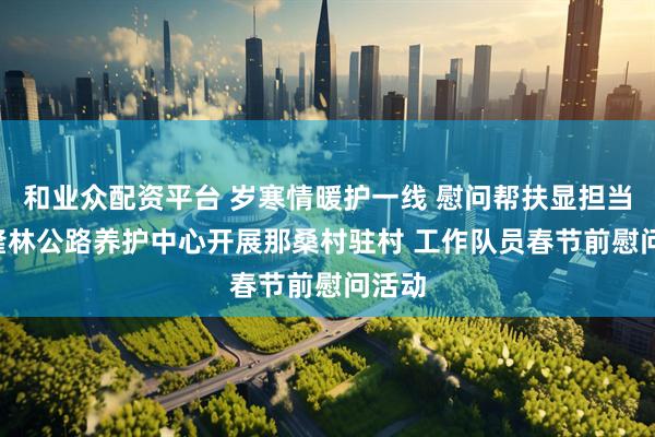 和业众配资平台 岁寒情暖护一线 慰问帮扶显担当 ——隆林公路养护中心开展那桑村驻村 工作队员春节前慰问活动
