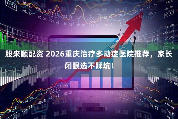 股来顺配资 2026重庆治疗多动症医院推荐，家长闭眼选不踩坑！