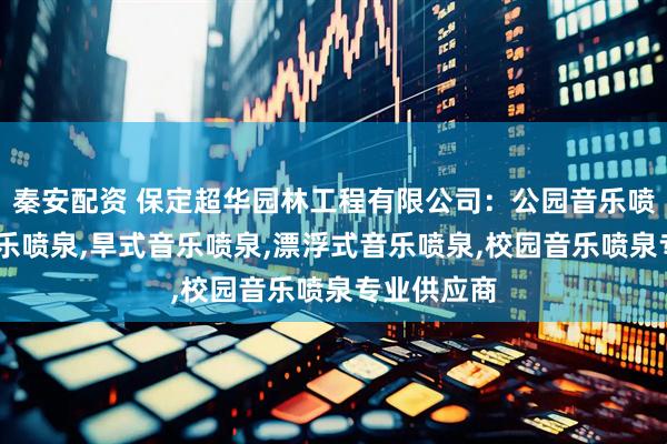 秦安配资 保定超华园林工程有限公司：公园音乐喷泉,互动音乐喷泉,旱式音乐喷泉,漂浮式音乐喷泉,校园音乐喷泉专业供应商