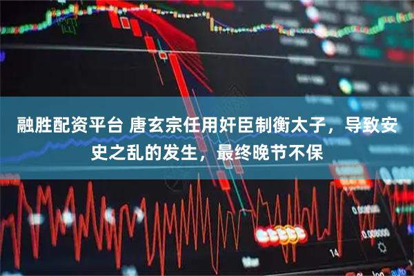 融胜配资平台 唐玄宗任用奸臣制衡太子，导致安史之乱的发生，最终晚节不保