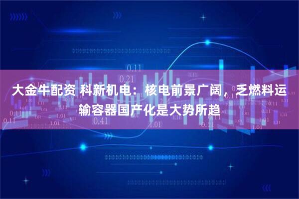 大金牛配资 科新机电：核电前景广阔，乏燃料运输容器国产化是大势所趋
