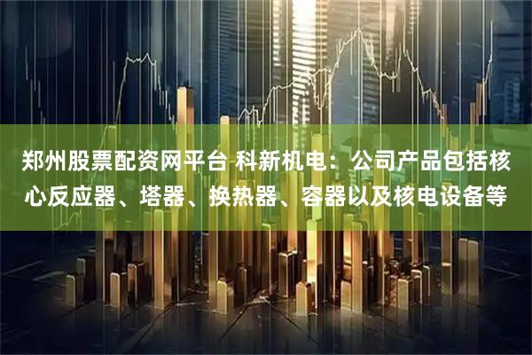 郑州股票配资网平台 科新机电：公司产品包括核心反应器、塔器、换热器、容器以及核电设备等