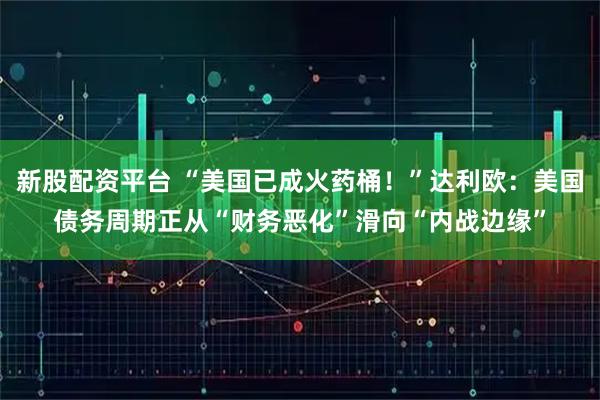 新股配资平台 “美国已成火药桶！”达利欧：美国债务周期正从“财务恶化”滑向“内战边缘”