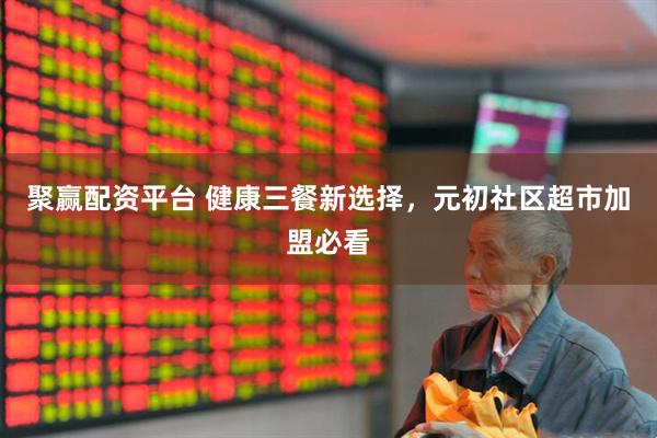 聚赢配资平台 健康三餐新选择，元初社区超市加盟必看