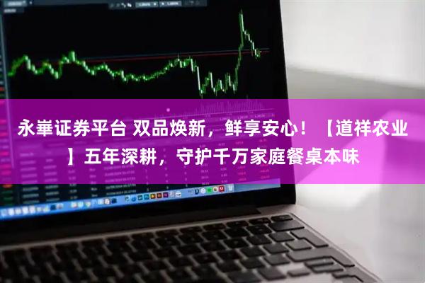 永崋证券平台 双品焕新，鲜享安心！【道祥农业】五年深耕，守护千万家庭餐桌本味